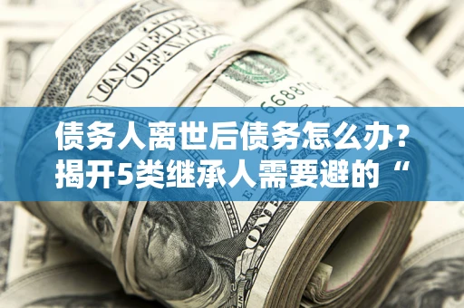 北京债务人离世后债务怎么办？揭开5类继承人需要避的“坑”